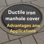 Advantages and Applications of Ductile Iron Manhole Covers: A Comprehensive Guide